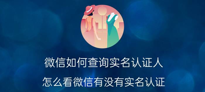 微信如何查询实名认证人 怎么看微信有没有实名认证？